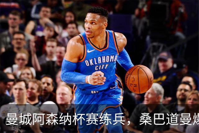 曼城阿森纳杯赛练兵，桑巴道曼爆发彰显豪门厚度